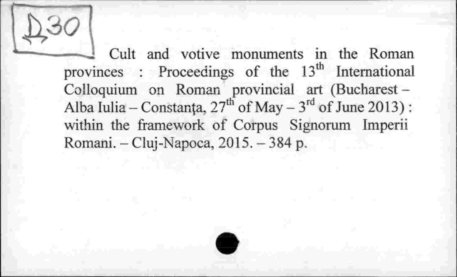 ﻿
Cult and votive monuments in the Roman
provinces : Proceedings of the 13th International Colloquium on Roman provincial art (Bucharest-Alba lulia - Constanta, 27th of May - 3rd of June 2013) : within the framework of Corpus Signorum Imperii
Romani. - Cluj-Napoca, 2015. - 384 p.